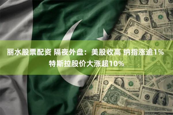 丽水股票配资 隔夜外盘：美股收高 纳指涨逾1% 特斯拉股价大涨超10%