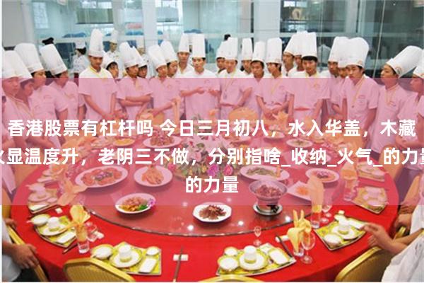 香港股票有杠杆吗 今日三月初八，水入华盖，木藏火显温度升，老阴三不做，分别指啥_收纳_火气_的力量