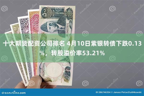 十大期货配资公司排名 4月10日紫银转债下跌0.13%，转股溢价率53.21%