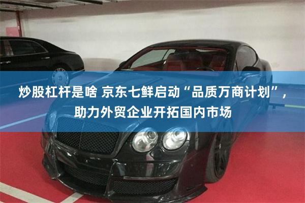 炒股杠杆是啥 京东七鲜启动“品质万商计划”，助力外贸企业开拓国内市场
