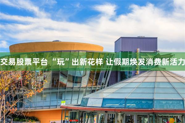 交易股票平台 “玩”出新花样 让假期焕发消费新活力