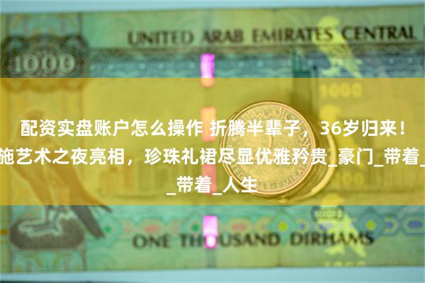 配资实盘账户怎么操作 折腾半辈子，36岁归来！梁洛施艺术之夜亮相，珍珠礼裙尽显优雅矜贵_豪门_带着_人生