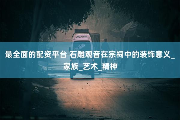 最全面的配资平台 石雕观音在宗祠中的装饰意义_家族_艺术_精神