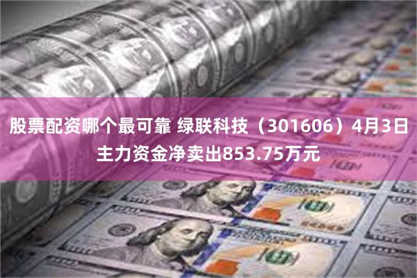 股票配资哪个最可靠 绿联科技（301606）4月3日主力资金净卖出853.75万元