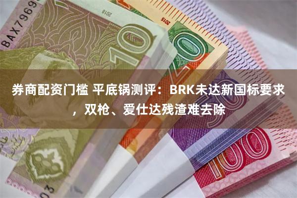 券商配资门槛 平底锅测评：BRK未达新国标要求，双枪、爱仕达残渣难去除
