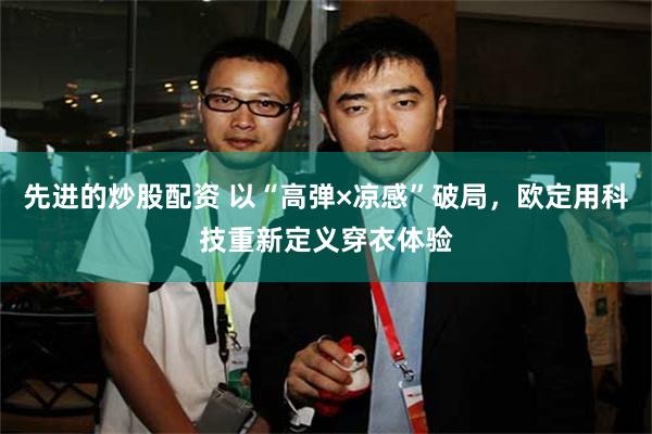 先进的炒股配资 以“高弹×凉感”破局，欧定用科技重新定义穿衣体验