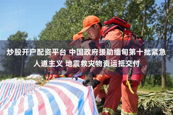 炒股开户配资平台 中国政府援助缅甸第十批紧急人道主义 地震救灾物资运抵交付