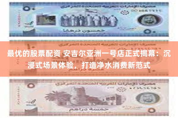 最优的股票配资 安吉尔亚洲一号店正式揭幕：沉浸式场景体验，打造净水消费新范式