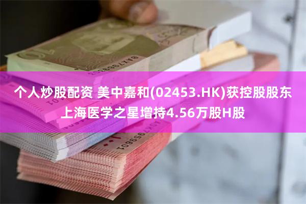 个人炒股配资 美中嘉和(02453.HK)获控股股东上海医学之星增持4.56万股H股