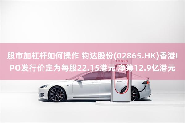 股市加杠杆如何操作 钧达股份(02865.HK)香港IPO发行价定为每股22.15港元 净筹12.9亿港元