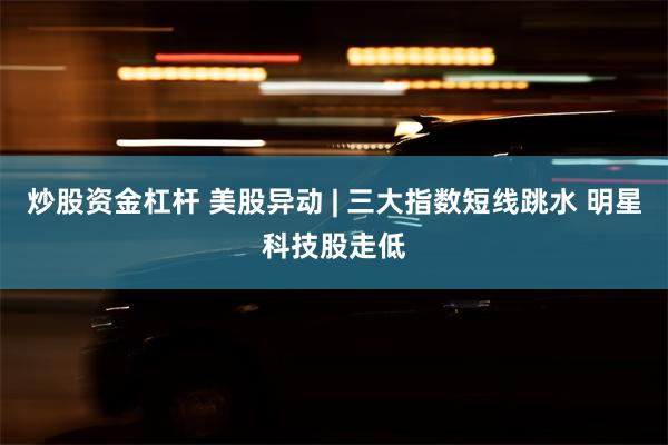 炒股资金杠杆 美股异动 | 三大指数短线跳水 明星科技股走低