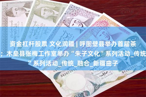 资金杠杆股票 文化润疆 | 呼图壁县举办首届茶曲文化交流活动；木垒县张梅工作室举办“朱子文化”系列活动_传统_融合_新疆曲子