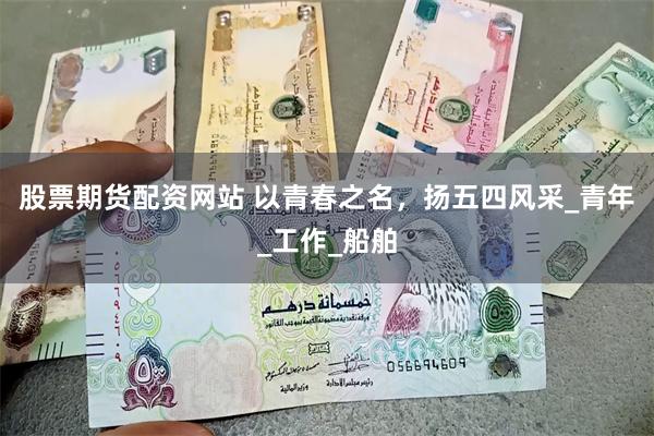 股票期货配资网站 以青春之名，扬五四风采_青年_工作_船舶