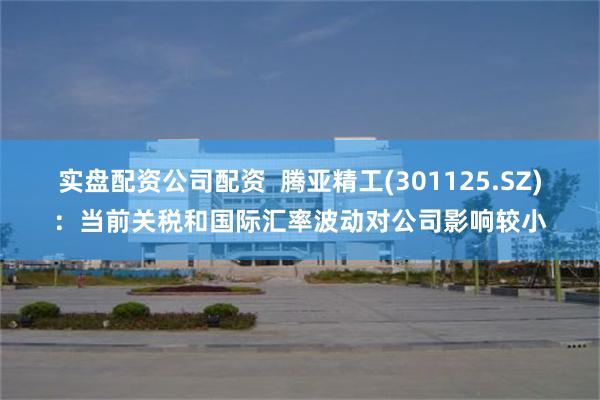 实盘配资公司配资  腾亚精工(301125.SZ)：当前关税和国际汇率波动对公司影响较小