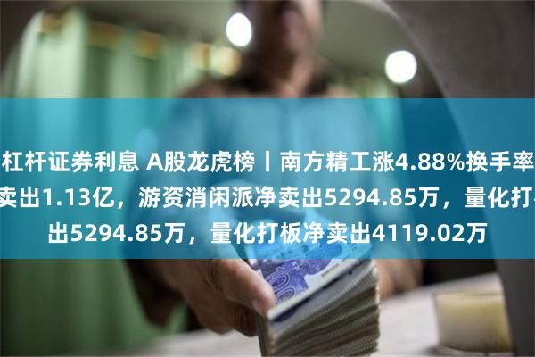杠杆证券利息 A股龙虎榜丨南方精工涨4.88%换手率45.93%，二机构净卖出1.13亿，游资消闲派净卖出5294.85万，量化打板净卖出4119.02万