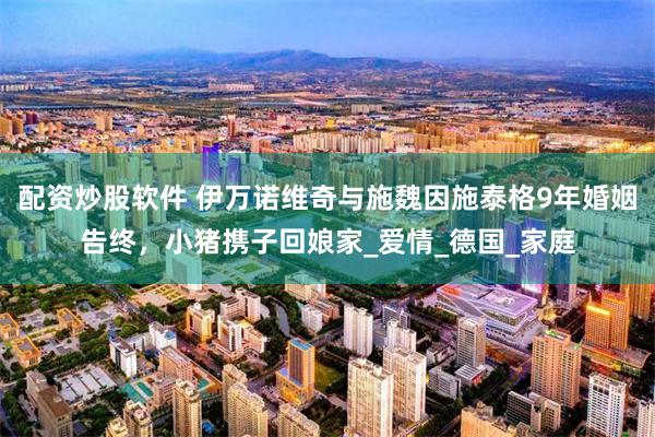 配资炒股软件 伊万诺维奇与施魏因施泰格9年婚姻告终，小猪携子回娘家_爱情_德国_家庭