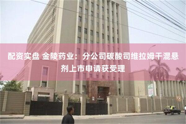 配资实盘 金陵药业：分公司碳酸司维拉姆干混悬剂上市申请获受理