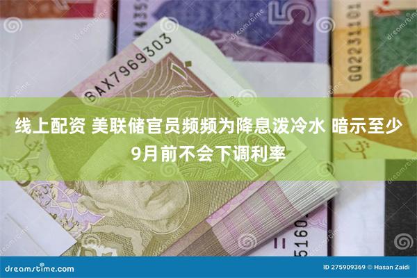线上配资 美联储官员频频为降息泼冷水 暗示至少9月前不会下调利率