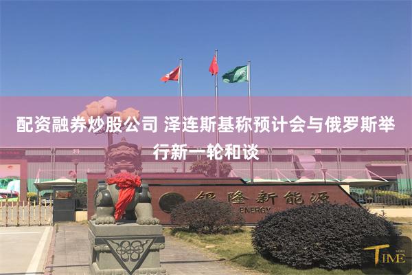 配资融券炒股公司 泽连斯基称预计会与俄罗斯举行新一轮和谈