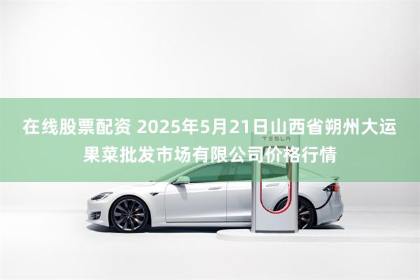 在线股票配资 2025年5月21日山西省朔州大运果菜批发市场有限公司价格行情