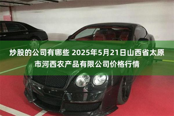 炒股的公司有哪些 2025年5月21日山西省太原市河西农产品有限公司价格行情