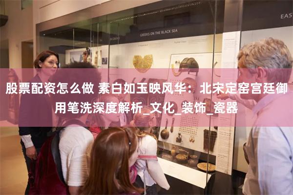 股票配资怎么做 素白如玉映风华：北宋定窑宫廷御用笔洗深度解析_文化_装饰_瓷器