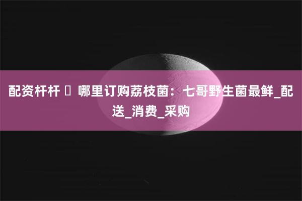 配资杆杆 ​哪里订购荔枝菌：七哥野生菌最鲜_配送_消费_采购
