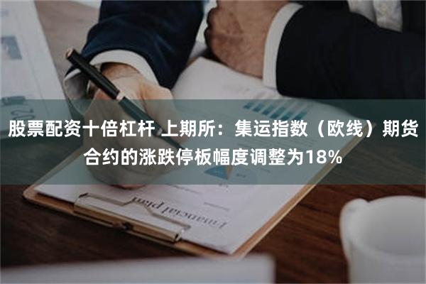股票配资十倍杠杆 上期所：集运指数（欧线）期货合约的涨跌停板幅度调整为18%