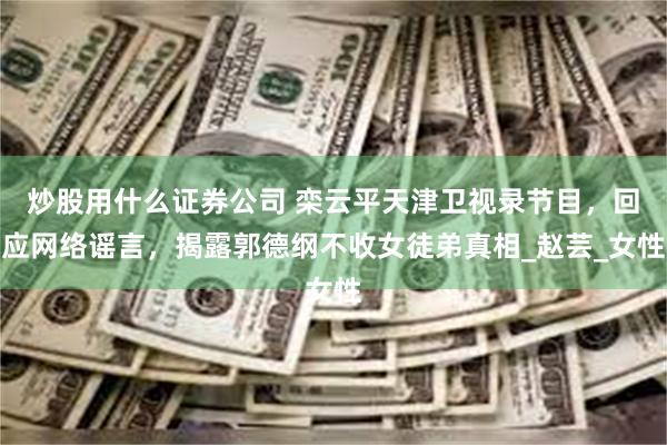 炒股用什么证券公司 栾云平天津卫视录节目，回应网络谣言，揭露郭德纲不收女徒弟真相_赵芸_女性