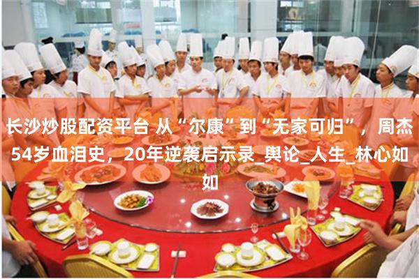 长沙炒股配资平台 从“尔康”到“无家可归”，周杰54岁血泪史，20年逆袭启示录_舆论_人生_林心如
