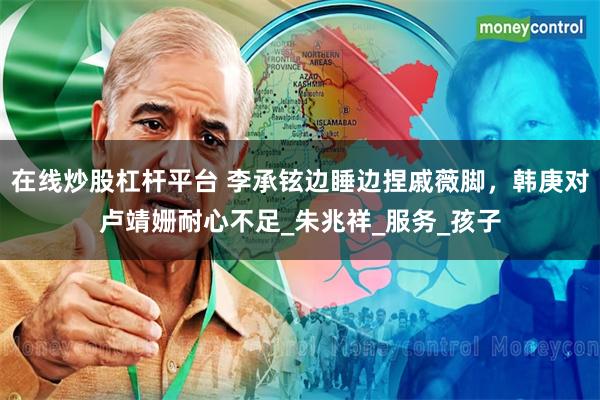 在线炒股杠杆平台 李承铉边睡边捏戚薇脚，韩庚对卢靖姗耐心不足_朱兆祥_服务_孩子