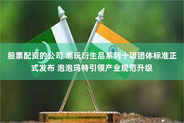 股票配资的公司 潮玩衍生品系列十项团体标准正式发布 泡泡玛特引领产业规范升级