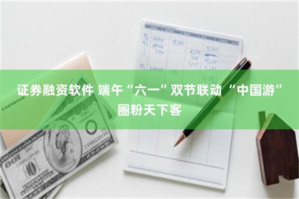 证券融资软件 端午“六一”双节联动 “中国游”圈粉天下客