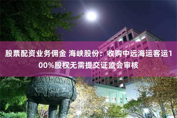 股票配资业务佣金 海峡股份：收购中远海运客运100%股权无需提交证监会审核