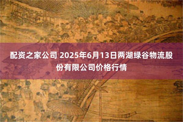 配资之家公司 2025年6月13日两湖绿谷物流股份有限公司价格行情