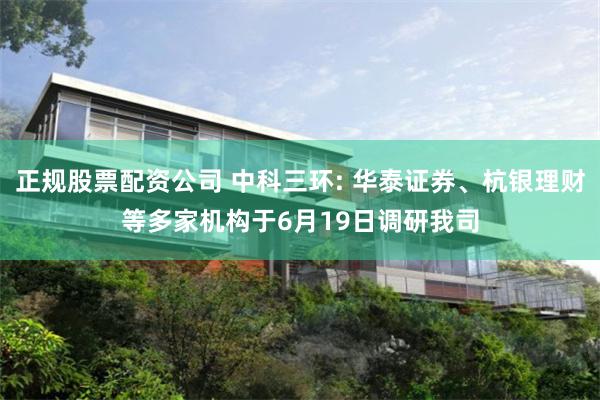 正规股票配资公司 中科三环: 华泰证券、杭银理财等多家机构于6月19日调研我司