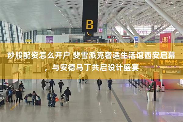 炒股配资怎么开户 斐雪派克奢适生活馆西安启幕，与安德马丁共启设计盛宴