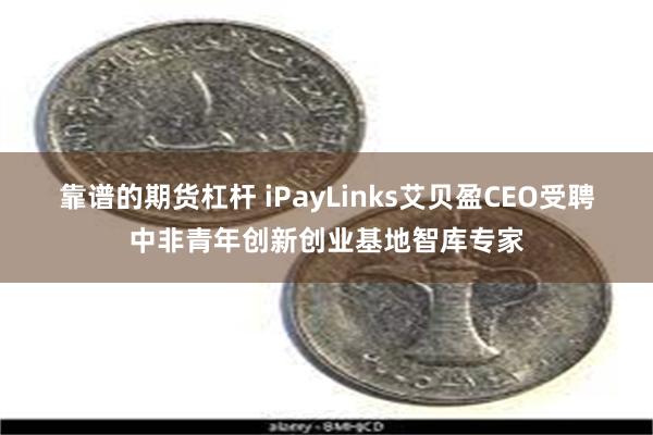 靠谱的期货杠杆 iPayLinks艾贝盈CEO受聘中非青年创新创业基地智库专家