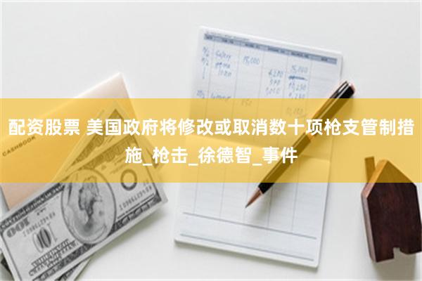 配资股票 美国政府将修改或取消数十项枪支管制措施_枪击_徐德智_事件