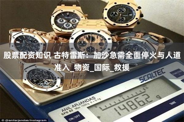 股票配资知识 古特雷斯：加沙急需全面停火与人道准入_物资_国际_救援