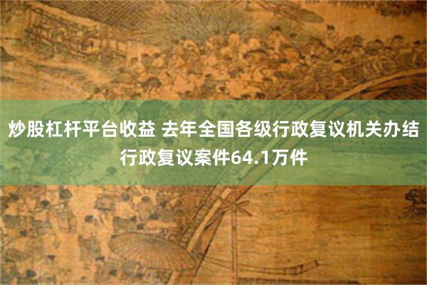 炒股杠杆平台收益 去年全国各级行政复议机关办结行政复议案件64.1万件
