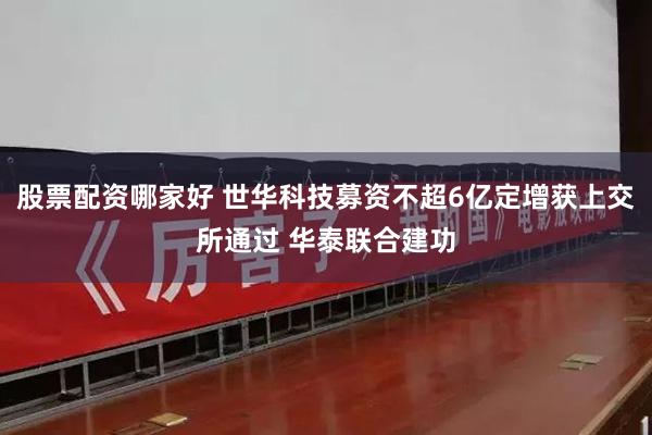股票配资哪家好 世华科技募资不超6亿定增获上交所通过 华泰联合建功