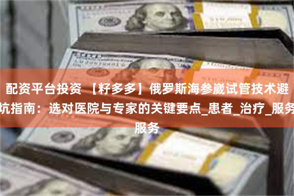 配资平台投资 【籽多多】俄罗斯海参崴试管技术避坑指南：选对医院与专家的关键要点_患者_治疗_服务
