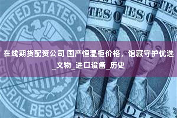 在线期货配资公司 国产恒温柜价格，馆藏守护优选_文物_进口设备_历史