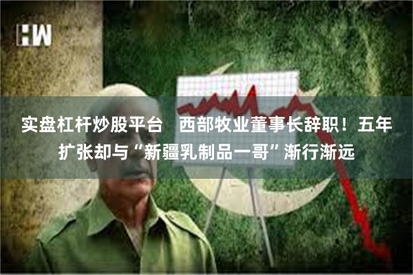 实盘杠杆炒股平台   西部牧业董事长辞职！五年扩张却与“新疆乳制品一哥”渐行渐远