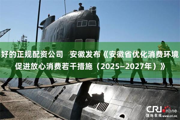 好的正规配资公司   安徽发布《安徽省优化消费环境促进放心消费若干措施（2025—2027年）》