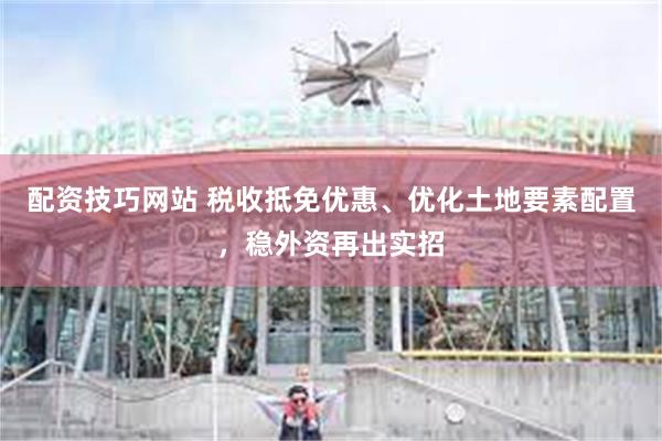 配资技巧网站 税收抵免优惠、优化土地要素配置，稳外资再出实招