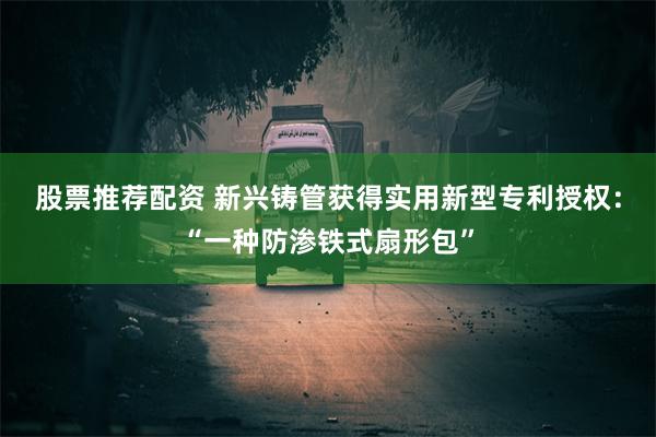 股票推荐配资 新兴铸管获得实用新型专利授权：“一种防渗铁式扇形包”