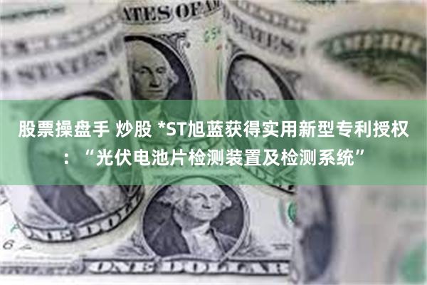 股票操盘手 炒股 *ST旭蓝获得实用新型专利授权：“光伏电池片检测装置及检测系统”