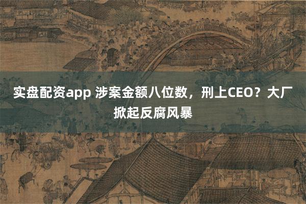 实盘配资app 涉案金额八位数，刑上CEO？大厂掀起反腐风暴
